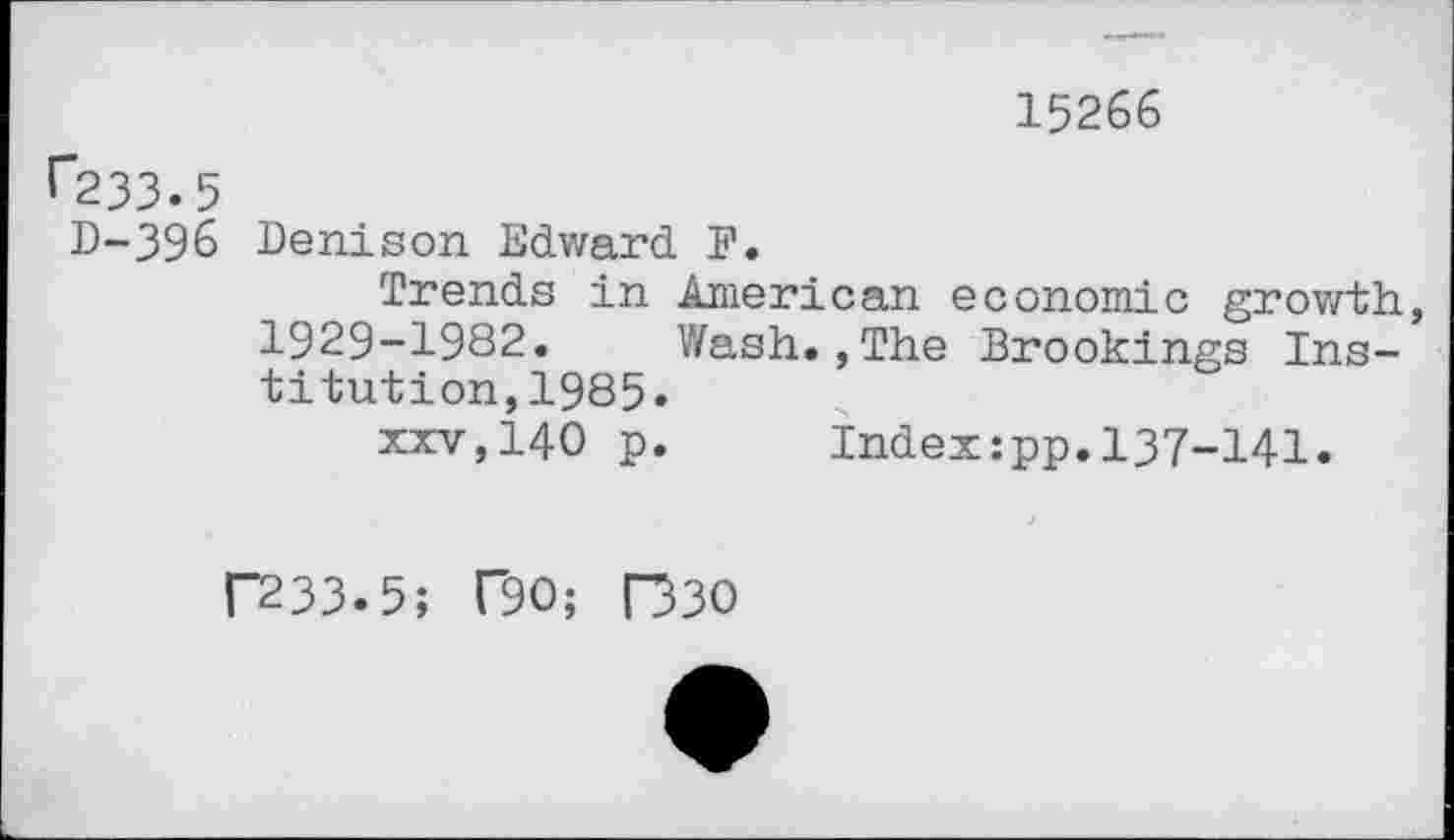 ﻿15266
1”233.5
D-396 Denison Edward F.
Trends in American economic growth, 1929-1982. Wash.,The Brookings Institution,1985.
xxv,140 p. Index:pp.137-141.
F233.5; F90; R30